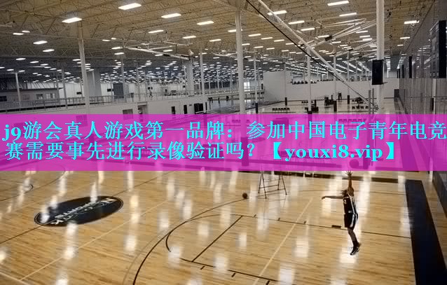 j9游会真人游戏第一品牌：参加中国电子青年电竞大赛需要事先进行录像验证吗？